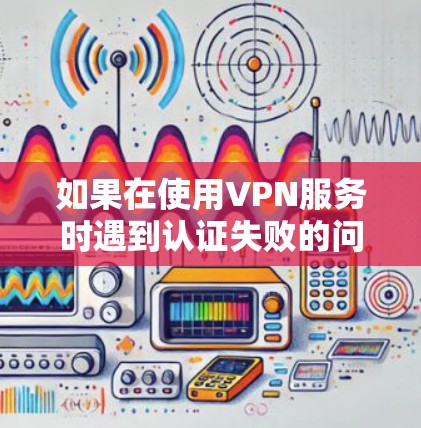 如果在使用VPN服务时遇到认证失败的问题，可以按照以下步骤逐步排查和解决