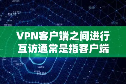 VPN客户端之间进行互访通常是指客户端之间互相发送和接收数据包，以实现网络通信和数据共享。以下是关于这种情况的详细信息