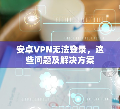 安卓VPN无法登录，这些问题及解决方案