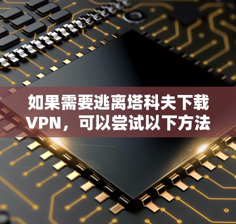 如果需要逃离塔科夫下载VPN，可以尝试以下方法